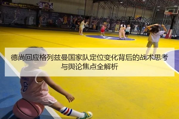 德尚回应格列兹曼国家队定位变化背后的战术思考与舆论焦点全解析