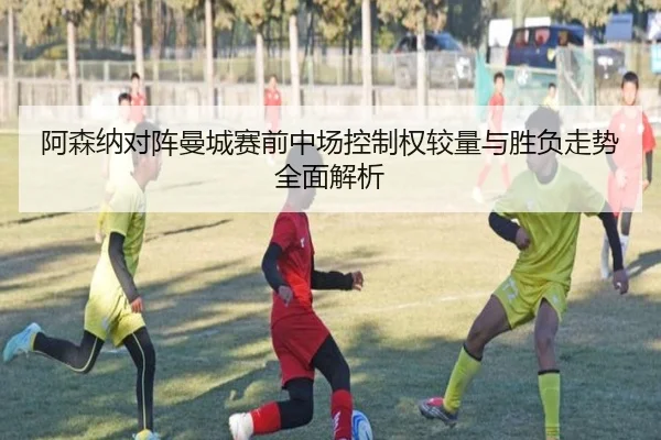 阿森纳对阵曼城赛前中场控制权较量与胜负走势全面解析